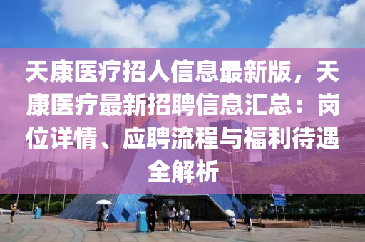 天康医疗招人信息最新版，天康医疗最新招聘信息汇总：岗位详情、应聘流程与福利待遇全解析