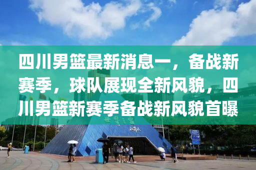 四川男篮最新消息一，备战新赛季，球队展现全新风貌，四川男篮新赛季备战新风貌首曝