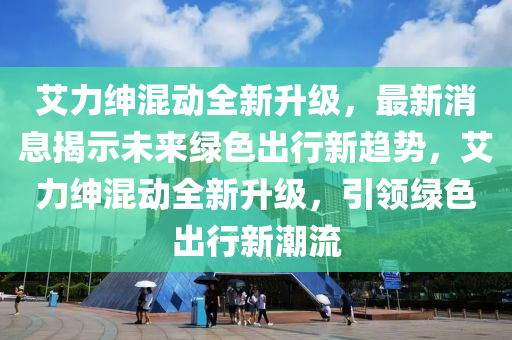 艾力绅混动全新升级，最新消息揭示未来绿色出行新趋势，艾力绅混动全新升级，引领绿色出行新潮流