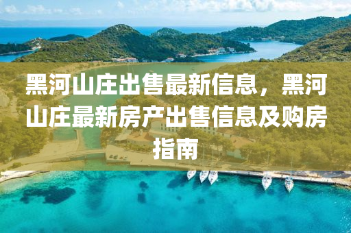 黑河山庄出售最新信息，黑河山庄最新房产出售信息及购房指南
