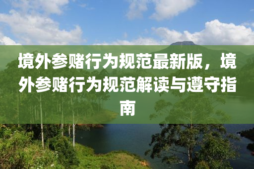 境外参赌行为规范最新版，境外参赌行为规范解读与遵守指南