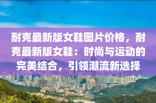 耐克最新版女鞋图片价格，耐克最新版女鞋：时尚与运动的完美结合，引领潮流新选择