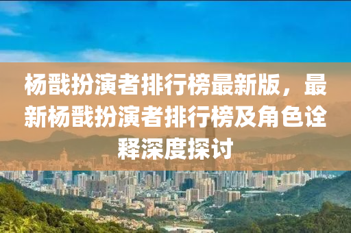 杨戬扮演者排行榜最新版，最新杨戬扮演者排行榜及角色诠释深度探讨