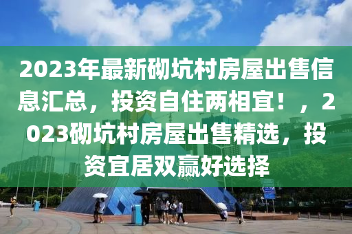 2023年最新砌坑村房屋出售信息汇总，投资自住两相宜！，2023砌坑村房屋出售精选，投资宜居双赢好选择
