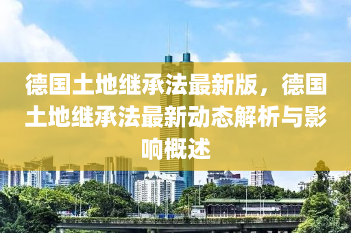 德国土地继承法最新版，德国土地继承法最新动态解析与影响概述