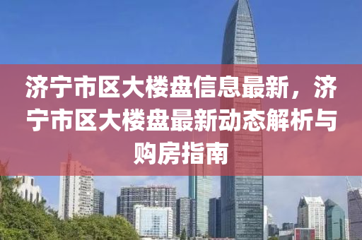 济宁市区大楼盘信息最新，济宁市区大楼盘最新动态解析与购房指南