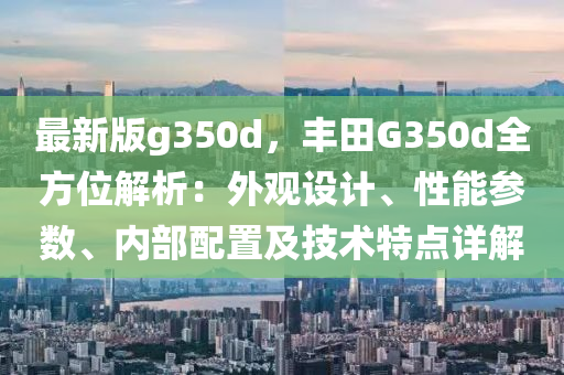 最新版g350d，丰田G350d全方位解析：外观设计、性能参数、内部配置及技术特点详解