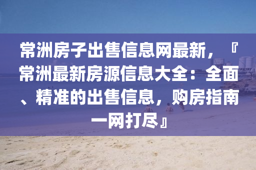 常洲房子出售信息网最新，『常洲最新房源信息大全：全面、精准的出售信息，购房指南一网打尽』