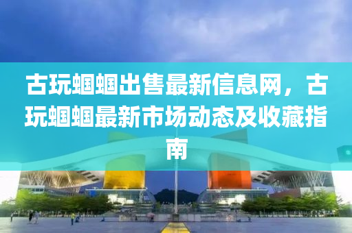 古玩蝈蝈出售最新信息网，古玩蝈蝈最新市场动态及收藏指南