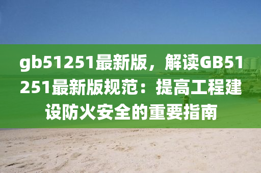 gb51251最新版，解读GB51251最新版规范：提高工程建设防火安全的重要指南