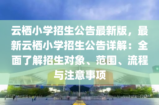 云栖小学招生公告最新版，最新云栖小学招生公告详解：全面了解招生对象、范围、流程与注意事项