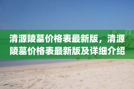 清源陵墓价格表最新版，清源陵墓价格表最新版及详细介绍