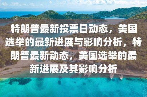 特朗普最新投票日动态，美国选举的最新进展与影响分析，特朗普最新动态，美国选举的最新进展及其影响分析