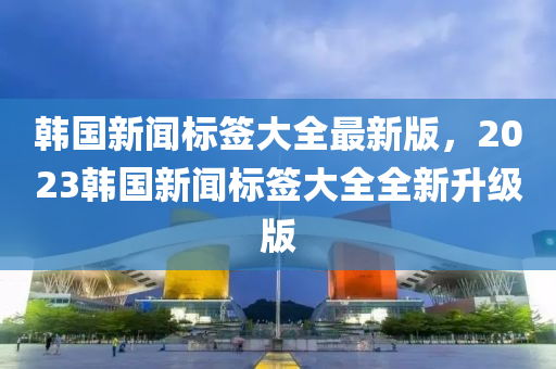 韩国新闻标签大全最新版，2023韩国新闻标签大全全新升级版