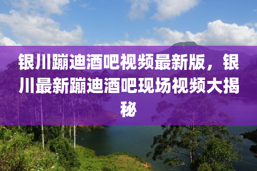 银川蹦迪酒吧视频最新版，银川最新蹦迪酒吧现场视频大揭秘