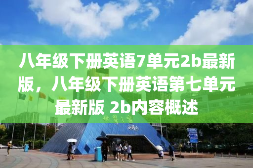 八年级下册英语7单元2b最新版，八年级下册英语第七单元最新版 2b内容概述