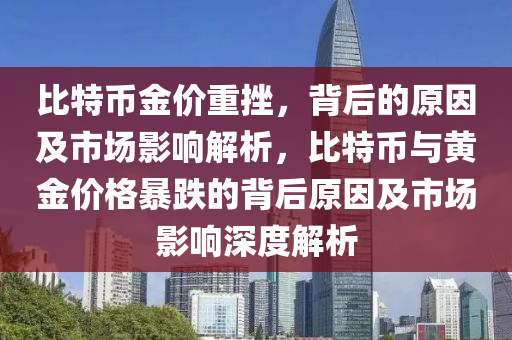 比特币金价重挫，背后的原因及市场影响解析，比特币与黄金价格暴跌的背后原因及市场影响深度解析