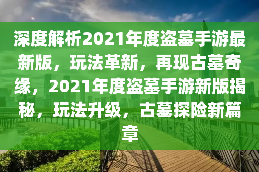 深度解析2021年度盗墓手游最新版，玩法革新，再现古墓奇缘，2021年度盗墓手游新版揭秘，玩法升级，古墓探险新篇章