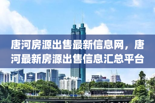唐河房源出售最新信息网，唐河最新房源出售信息汇总平台