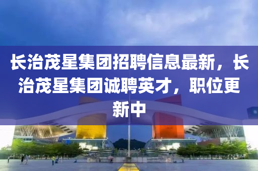 长治茂星集团招聘信息最新，长治茂星集团诚聘英才，职位更新中