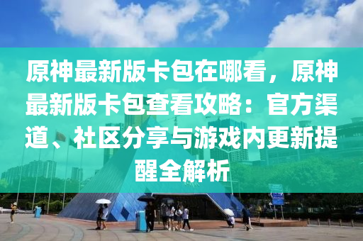 原神最新版卡包在哪看，原神最新版卡包查看攻略：官方渠道、社区分享与游戏内更新提醒全解析