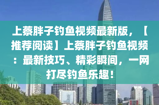 上蔡胖子钓鱼视频最新版，【推荐阅读】上蔡胖子钓鱼视频：最新技巧、精彩瞬间，一网打尽钓鱼乐趣！