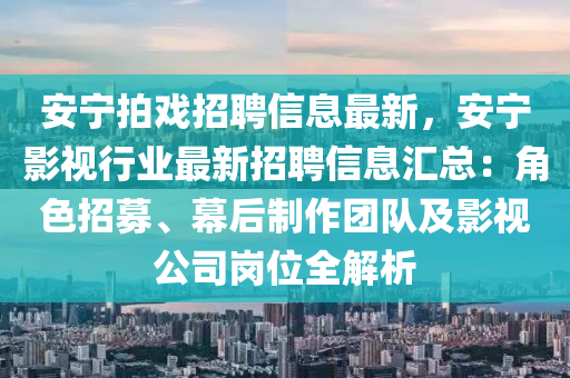 安宁拍戏招聘信息最新，安宁影视行业最新招聘信息汇总：角色招募、幕后制作团队及影视公司岗位全解析