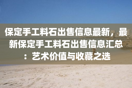 保定手工料石出售信息最新，最新保定手工料石出售信息汇总：艺术价值与收藏之选