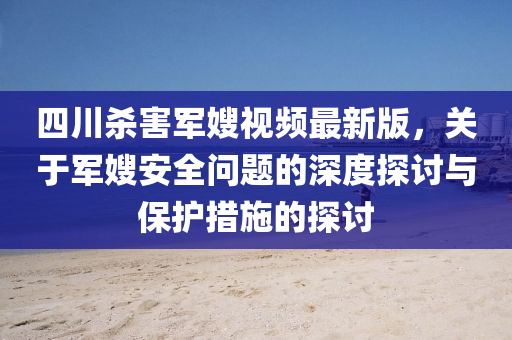 四川杀害军嫂视频最新版，关于军嫂安全问题的深度探讨与保护措施的探讨