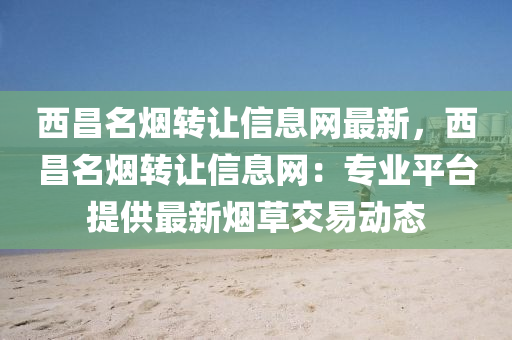 西昌名烟转让信息网最新，西昌名烟转让信息网：专业平台提供最新烟草交易动态
