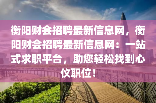 衡阳财会招聘最新信息网，衡阳财会招聘最新信息网：一站式求职平台，助您轻松找到心仪职位！