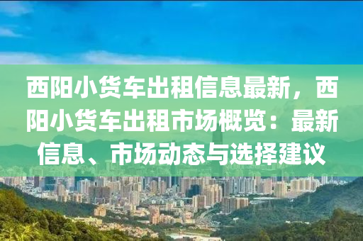 西阳小货车出租信息最新，西阳小货车出租市场概览：最新信息、市场动态与选择建议