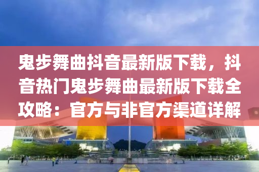 鬼步舞曲抖音最新版下载，抖音热门鬼步舞曲最新版下载全攻略：官方与非官方渠道详解