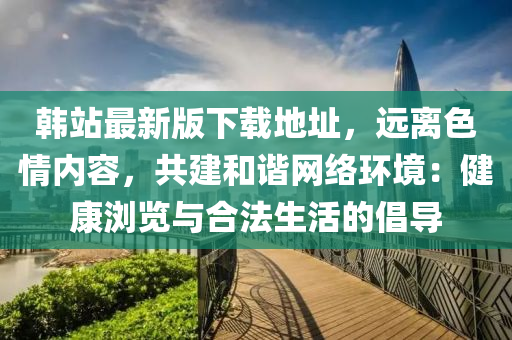 韩站最新版下载地址，远离色情内容，共建和谐网络环境：健康浏览与合法生活的倡导