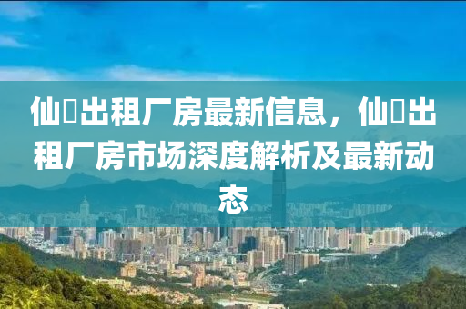 仙滘出租厂房最新信息，仙滘出租厂房市场深度解析及最新动态