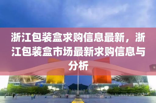 浙江包装盒求购信息最新，浙江包装盒市场最新求购信息与分析