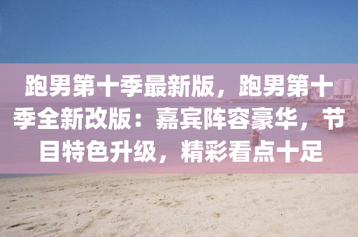 跑男第十季最新版，跑男第十季全新改版：嘉宾阵容豪华，节目特色升级，精彩看点十足