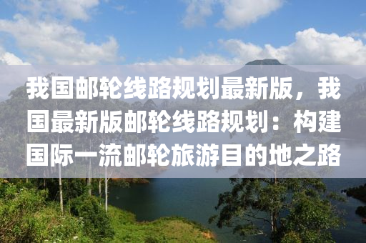 我国邮轮线路规划最新版，我国最新版邮轮线路规划：构建国际一流邮轮旅游目的地之路