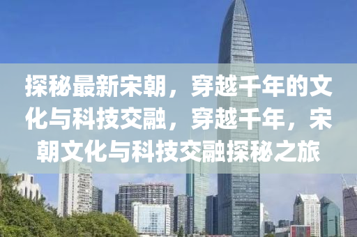 探秘最新宋朝，穿越千年的文化与科技交融，穿越千年，宋朝文化与科技交融探秘之旅