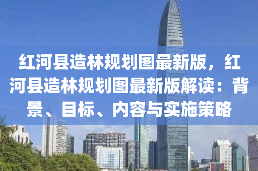 红河县造林规划图最新版，红河县造林规划图最新版解读：背景、目标、内容与实施策略