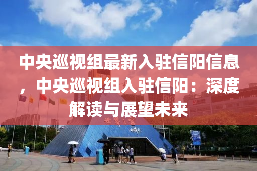 中央巡视组最新入驻信阳信息，中央巡视组入驻信阳：深度解读与展望未来