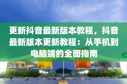 更新抖音最新版本教程，抖音最新版本更新教程：从手机到电脑端的全面指南