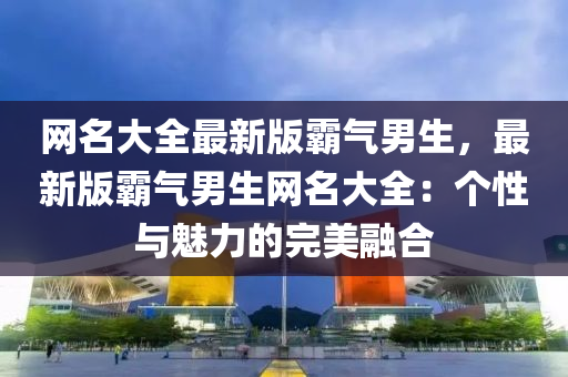 网名大全最新版霸气男生，最新版霸气男生网名大全：个性与魅力的完美融合