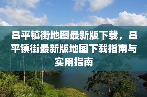 昌平镇街地图最新版下载，昌平镇街最新版地图下载指南与实用指南