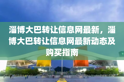 淄博大巴转让信息网最新，淄博大巴转让信息网最新动态及购买指南