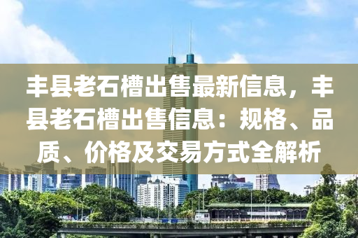 丰县老石槽出售最新信息，丰县老石槽出售信息：规格、品质、价格及交易方式全解析