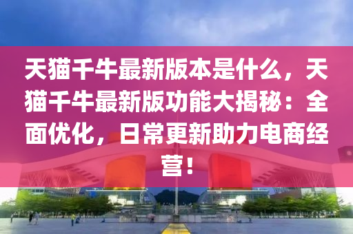 天猫千牛最新版本是什么，天猫千牛最新版功能大揭秘：全面优化，日常更新助力电商经营！