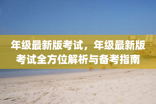 年级最新版考试，年级最新版考试全方位解析与备考指南
