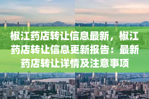 椒江药店转让信息最新，椒江药店转让信息更新报告：最新药店转让详情及注意事项