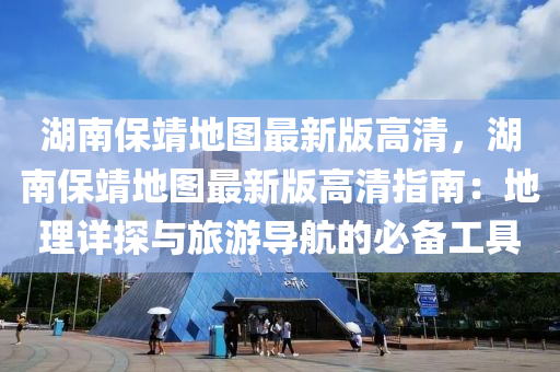 湖南保靖地图最新版高清，湖南保靖地图最新版高清指南：地理详探与旅游导航的必备工具